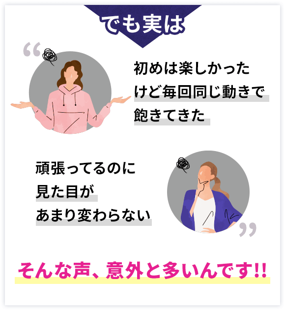 でも実は 初めは楽しかったけど毎回同じ動きで飽きてきた 頑張ってるのに見た目があまり変わらない そんな声、意外と多いんです!!