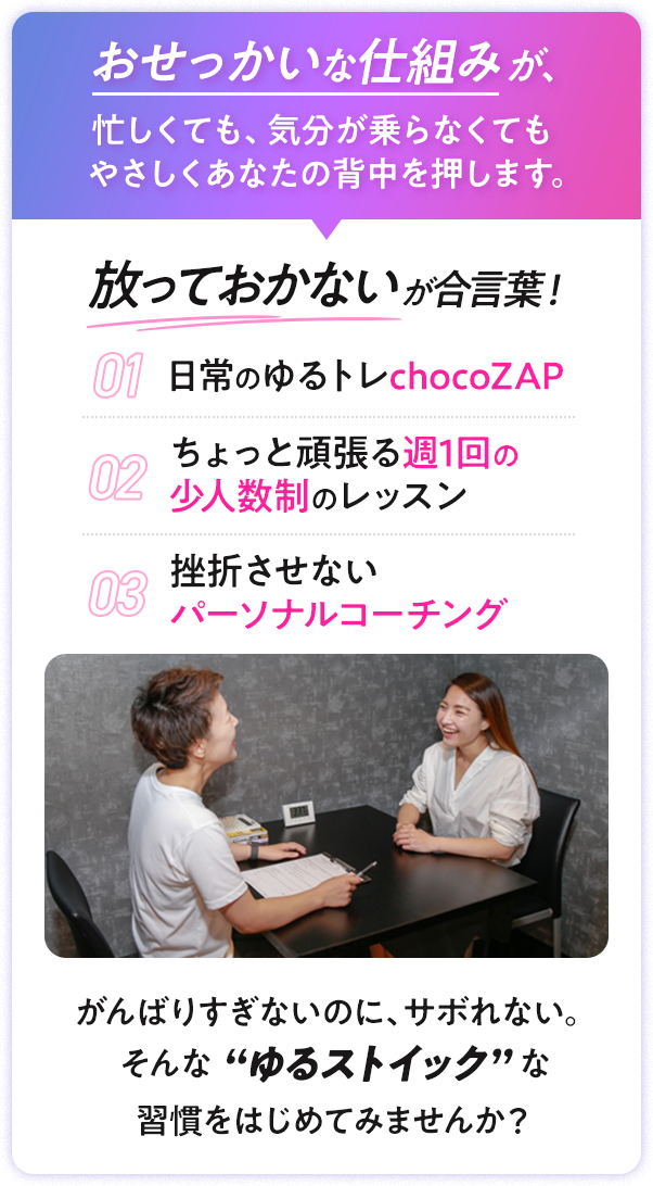 おせっかいな仕組みが、忙しくても、気分が乗らなくても やさしくあなたの背中を押します。|放っておかないが合言葉！|01 日常のゆるトレchocoZAP|02 ちょっと頑張る週1回の 少人数制のレッスン|03 挫折させない パーソナルコーチング|がんばりすぎないのに、サボれない。 そんな “ゆるストイック” な 習慣をはじめてみませんか？