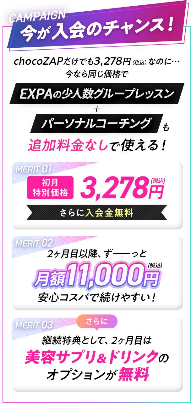 CAMPAIGN 今が入会のチャンス！|chocoZAPだけでも3,278円（税込）なのに… 今なら同じ価格でEXPAの少人数グループレッスン+パーソナルコーチングも追加料金なしで使える！|MERIT01 初月 特別価格 3,278円(税込) さらに入会金無料|MERIT02 2ヶ月目以降、ずーっと月額11,000円(税込)安心コスパで続けやすい！|MERIT03 さらに継続特典として、2ヶ月目は美容サプリ＆ドリンクの オプションが無料