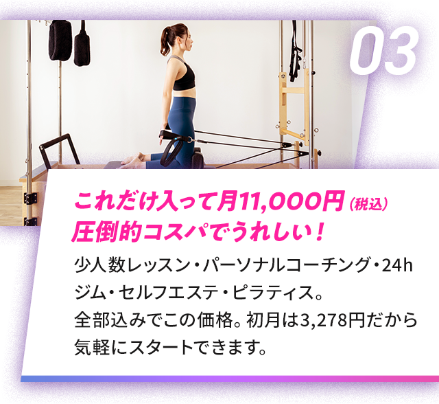 03 これだけ入って月11,000円（税込） 圧倒的コスパでうれしい！|少人数レッスン・パーソナルコーチング・24h ジム・セルフエステ・ピラティス。全部込みでこの価格。初月は3,278円だから気軽にスタートできます。
