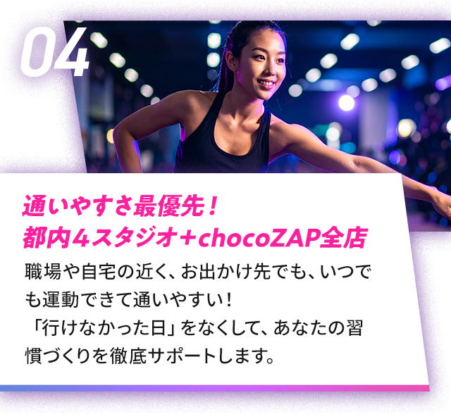 04 通いやすさ最優先！ 都内４スタジオ＋chocoZAP全店|職場や自宅の近く、お出かけ先でも、いつでも運動できて通いやすい！「行けなかった日」をなくして、あなたの習慣づくりを徹底サポートします。