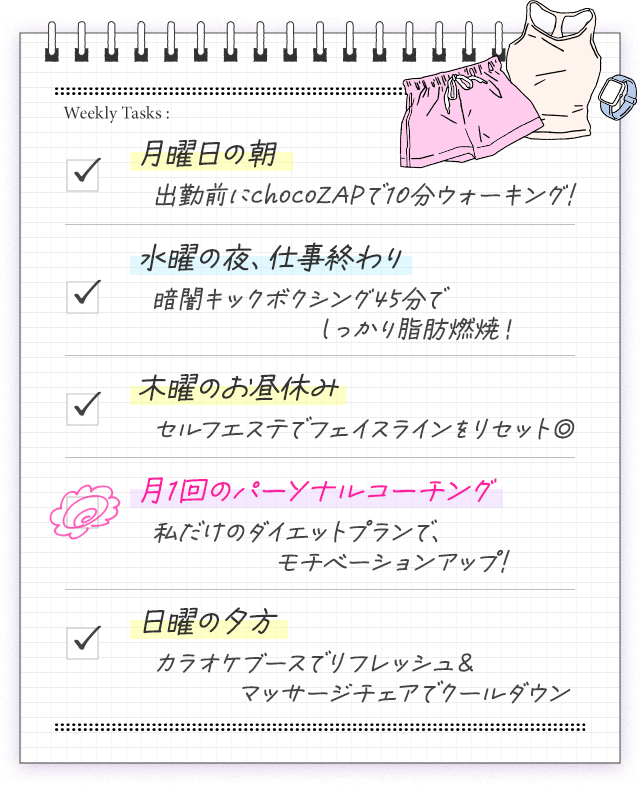Weekly Tasks :月曜日の朝 出勤前にchocoZAPで10分ウォーキング!|水曜の夜、仕事終わり 暗闇キックボクシング45分でしっかり脂肪燃焼！|木曜のお昼休み セルフエステでフェイスラインをリセット◎|月1回のパーソナルコーチング 私だけのダイエットプランで、モチベーションアップ!|日曜の夕方 カラオケブースでリフレッシュ＆マッサージチェアでクールダウン