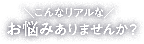 ＼こんなリアルな／ お悩みありませんか？