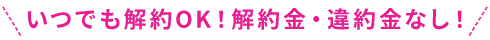 いつでも解約OK！解約金・違約金なし！